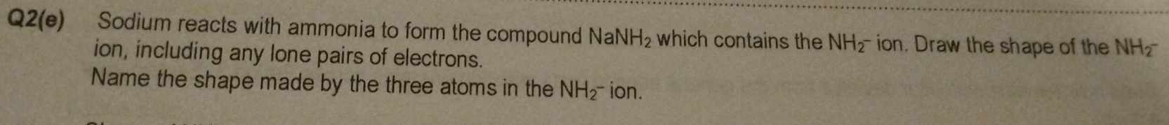 Q2(e) Sodium reacts with ammonia to form the compound NaNH_2 which contains the NH_2^- ion. Draw the shape of the NH_2^(-
ion, including any lone pairs of electrons. 
Name the shape made by the three atoms in the NH_2^-) ion.