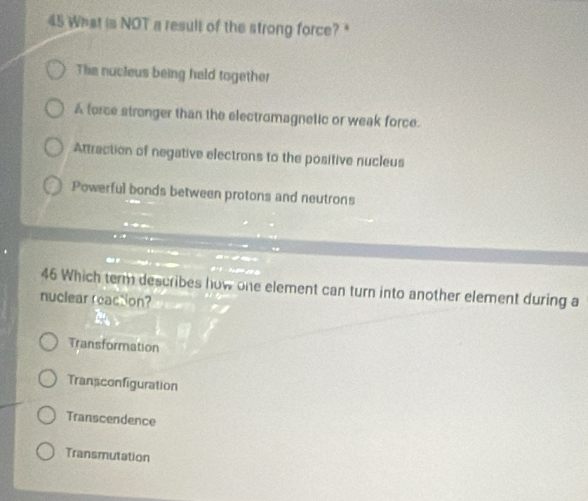 What is NOT a result of the strong force? *
The nucieus being held together
A force stronger than the electromagnetic or weak force.
Attraction of negative electrons to the positive nucleus
Powerful bonds between protons and neutrons
46 Which term describes how one element can turn into another element during a
nuclear reaction?
Transformation
Transconfiguration
Transcendence
Transmutation