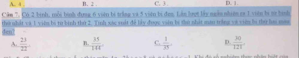 A. 4. B. 2. C. 3. D. 1.
Cầu 7, Có 2 bình, mỗi bình đựng 6 viên bị trắng và 5 viên bị đen. Lần lượt lấy ngẫu nhiên ra 1 viên bị từ bình
thứ nhất và 1 viên bị từ bình thứ 2. Tính xác suất để lấy được viên bị thứ nhất màu trắng và viên bị thứ hai màu
đen?
A.  23/22 .  35/144 .  1/35 .  30/121 . 
B.
C.
D.
Khi đó số nghiêm thực phân hiết của