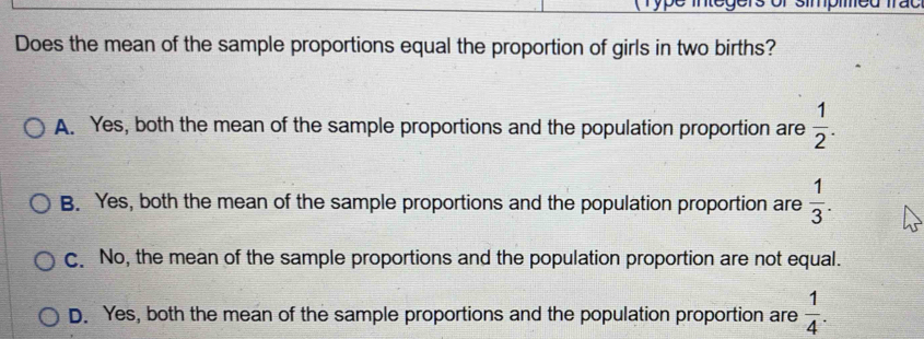 ype mec
Does the mean of the sample proportions equal the proportion of girls in two births?
A. Yes, both the mean of the sample proportions and the population proportion are  1/2 .
B. Yes, both the mean of the sample proportions and the population proportion are  1/3 .
C. No, the mean of the sample proportions and the population proportion are not equal.
D. Yes, both the mean of the sample proportions and the population proportion are  1/4 .