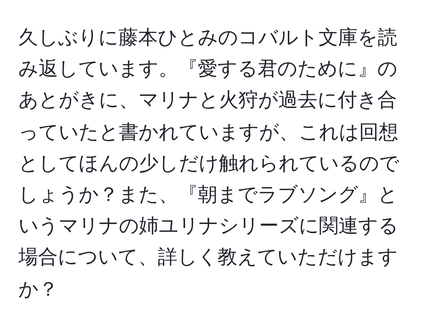 久しぶりに藤本ひとみのコバルト文庫を読み返しています。『愛する君のために』のあとがきに、マリナと火狩が過去に付き合っていたと書かれていますが、これは回想としてほんの少しだけ触れられているのでしょうか？また、『朝までラブソング』というマリナの姉ユリナシリーズに関連する場合について、詳しく教えていただけますか？