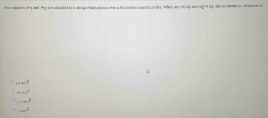 Two masses m 1 and m9 are attached to a string which passes over a frictionless smooth pulley. When m 1-10kg and m2=6 kg, the acceleration of masses is
10m^2
20m^2
2.5m/v^2
5m^2