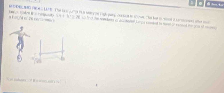 MODELING REAL LIFE. The first jump in a unisycle high-jump contest is shown. The bat is ressed 2 censmeters after each 
a height of 20 cenümeters 
jump. Solve the Inequality 2n+10≥ 20 to find the numbers of additional jumps needed to meet or exssed the goal of cleenng 
The saluton of the inequasity 1