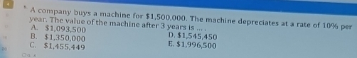 A company buys a machine for $1,500,000. The machine depreciates at a rate of 10% per
year. The value of the machine after 3 years is ... .
A. $1,093,500 D. $1,545,450
B. $1,350,000 E. $1,996,500
C. $1,455,449