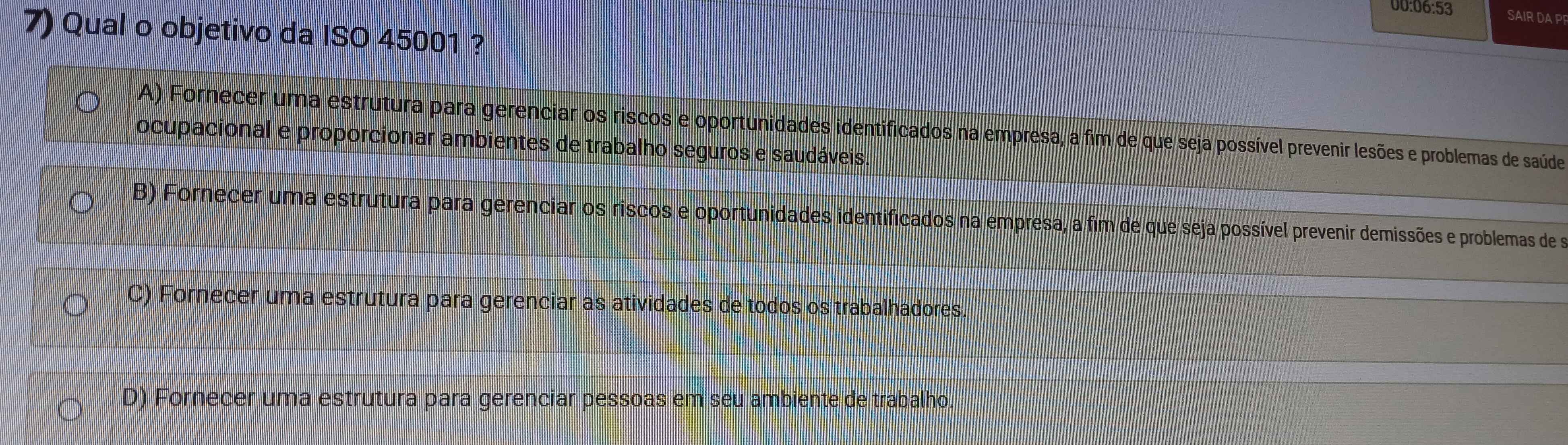 00:06:53 SAIR DA PF
7) Qual o objetivo da ISO 45001 ?
A) Fornecer uma estrutura para gerenciar os riscos e oportunidades identificados na empresa, a fim de que seja possível prevenir lesões e problemas de saúde
ocupacional e proporcionar ambientes de trabalho seguros e saudáveis.
B) Fornecer uma estrutura para gerenciar os riscos e oportunidades identificados na empresa, a fim de que seja possível prevenir demissões e problemas de s
C) Fornecer uma estrutura para gerenciar as atividades de todos os trabalhadores.
D) Fornecer uma estrutura para gerenciar pessoas em seu ambiente de trabalho.