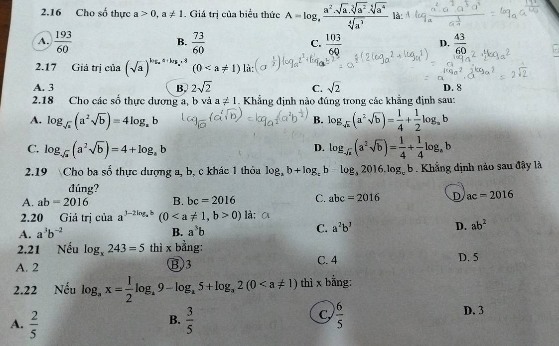 2.16 Cho số thực a>0,a!= 1. Giá trị của biểu thức A=log _a a^2· sqrt[3](a^2)· sqrt[5](a^4)/sqrt[4](a^3)  là:
A.  193/60   73/60   103/60   43/60 
B.
C.
D.
2.17 Giá trị ciia(sqrt(a))^log _a4+log _a38 (0 là:
A. 3 B, 2sqrt(2) C. sqrt(2) D. 8
2.18 Cho các số thực dương a, b và a!= 1. Khẳng định nào đúng trong các khẳng định sau:
A. log _sqrt(a)(a^2sqrt(b))=4log _ab log _sqrt(a)(a^2sqrt(b))= 1/4 + 1/2 log _ab
B.
C. log _sqrt(a)(a^2sqrt(b))=4+log _ab log _sqrt(a)(a^2sqrt(b))= 1/4 + 1/4 log _ab
D.
2.19 Cho ba số thực dượng a, b, c khác 1 thỏa log _ab+log _cb=log _a2016.log _cb. Khẳng định nào sau đây là
đúng?
A. ab=2016 B. bc=2016 C. abc=2016 D ac=2016
2.20 Giá trị cuaa^(3-2log _a)b (00) là:
A. a^3b^(-2) B. a^3b
C. a^2b^3 D. ab^2
2.21 Nếu log _x243=5thi* ba ng:
C. 4
A. 2 B)3 D. 5
2.22 Nếu log _ax= 1/2 log _a9-log _a5+log _a2(0 thì x bằng:
B.
A.  2/5   3/5 
C,  6/5  D. 3