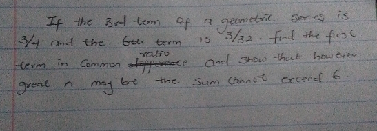 If the 3ed term of a geometric series is
3/4 and the 6eh term 15 3/32. Find the first 
ratro 
term in Common and show that however 
great n may bt the Sum Cannot sxceed 6.