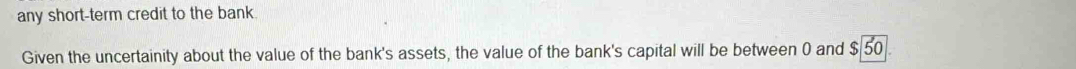 any short-term credit to the bank. 
Given the uncertainity about the value of the bank's assets, the value of the bank's capital will be between 0 and $ 50