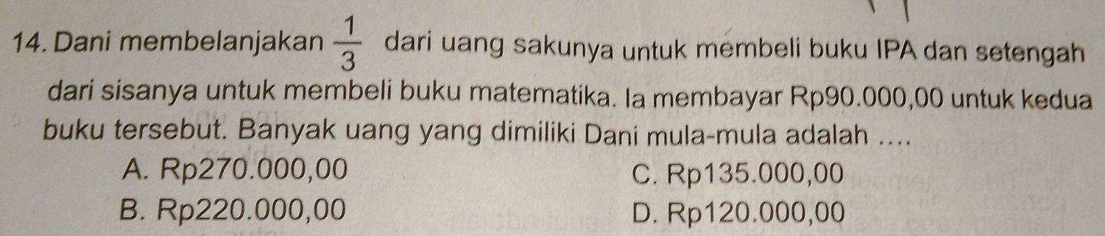 Dani membelanjakan  1/3  dari uang sakunya untuk membeli buku IPA dan setengah
dari sisanya untuk membeli buku matematika. Ia membayar Rp90.000,00 untuk kedua
buku tersebut. Banyak uang yang dimiliki Dani mula-mula adalah ....
A. Rp270.000,00 C. Rp135.000,00
B. Rp220.000,00 D. Rp120.000,00