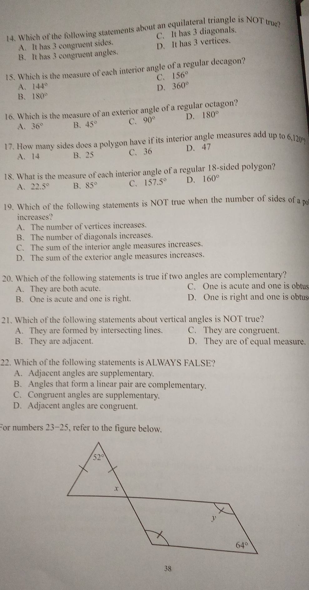 Which of the following statements about an equilateral triangle is NOT true?
A. It has 3 congruent sides. C. It has 3 diagonals.
B. It has 3 congruent angles. D. It has 3 vertices.
15. Which is the measure of each interior angle of a regular decagon?
C. 156°
A、 144° 360°
D.
B. 180°
16. Which is the measure of an exterior angle of a regular octagon?
A. 36° B. 45° C. 90° D. 180°
17. How many sides does a polygon have if its interior angle measures add up to 6,120°
A、14 B. 25 C. 36 D. 47
18. What is the measure of each interior angle of a regular 18-sided polygon?
A. 22.5° B. 85° C. 157.5° D. 160°
19. Which of the following statements is NOT true when the number of sides of a po
increases?
A. The number of vertices increases.
B. The number of diagonals increases.
C. The sum of the interior angle measures increases.
D. The sum of the exterior angle measures increases.
20. Which of the following statements is true if two angles are complementary?
A. They are both acute. C. One is acute and one is obtus
B. One is acute and one is right. D. One is right and one is obtus
21. Which of the following statements about vertical angles is NOT true?
A. They are formed by intersecting lines. C. They are congruent.
B. They are adjacent. D. They are of equal measure.
22. Which of the following statements is ALWAYS FALSE?
A. Adjacent angles are supplementary.
B. Angles that form a linear pair are complementary.
C.Congruent angles are supplementary.
D. Adjacent angles are congruent.
For numbers 23-25, refer to the figure below.
38