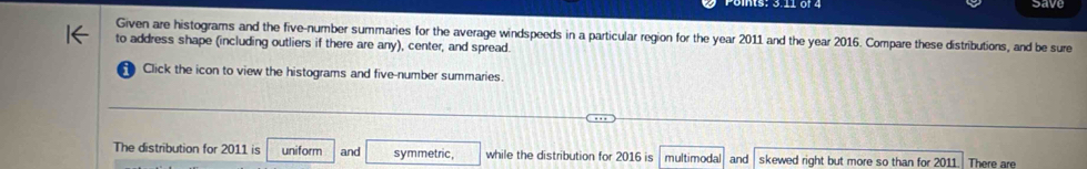 save 
Given are histograms and the five-number summaries for the average windspeeds in a particular region for the year 2011 and the year 2016. Compare these distributions, and be sure 
to address shape (including outliers if there are any), center, and spread. 
1 Click the icon to view the histograms and five-number summaries. 
The distribution for 2011 is uniform and symmetric, while the distribution for 2016 is multimodal and skewed right but more so than for 2011 There are
