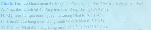 Câu 6, Thời cơ khách quan thuận lợi của Cách mạng tháng Tám là sự kiện nào sau đây?
A. Nhật đảo chỉnh lật đồ Pháp trên toàn Đông Dương (9/3/1945).
B. Mỹ ném hai quâ bom nguyên tử xuống Nhật (6, 9/8/ 1945).
C. Đức đã đầu hàng quân Đồng minh vô điều kiện (9/5/ 1945).
D. Phát xít Nhật đầu hàng Đồng minh vô điều kiện (15/8/1945).