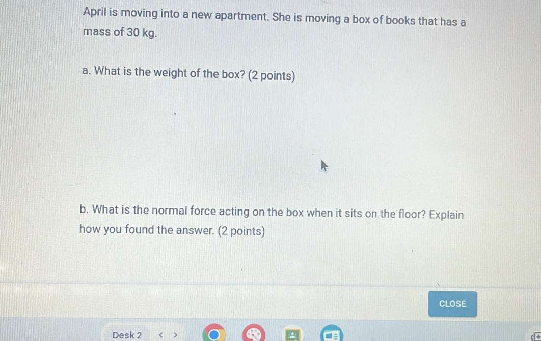 April is moving into a new apartment. She is moving a box of books that has a 
mass of 30 kg. 
a. What is the weight of the box? (2 points) 
b. What is the normal force acting on the box when it sits on the floor? Explain 
how you found the answer. (2 points) 
CLOsE 
Desk 2 < >