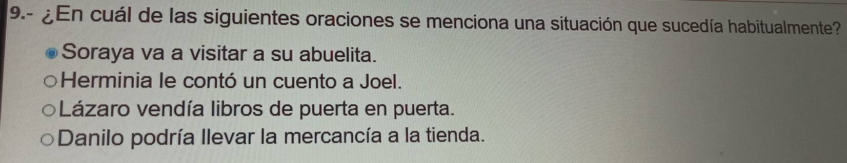 9.- ¿En cuál de las siguientes oraciones se menciona una situación que sucedía habitualmente?
Soraya va a visitar a su abuelita.
Herminia le contó un cuento a Joel.
Lázaro vendía libros de puerta en puerta.
Danilo podría llevar la mercancía a la tienda.