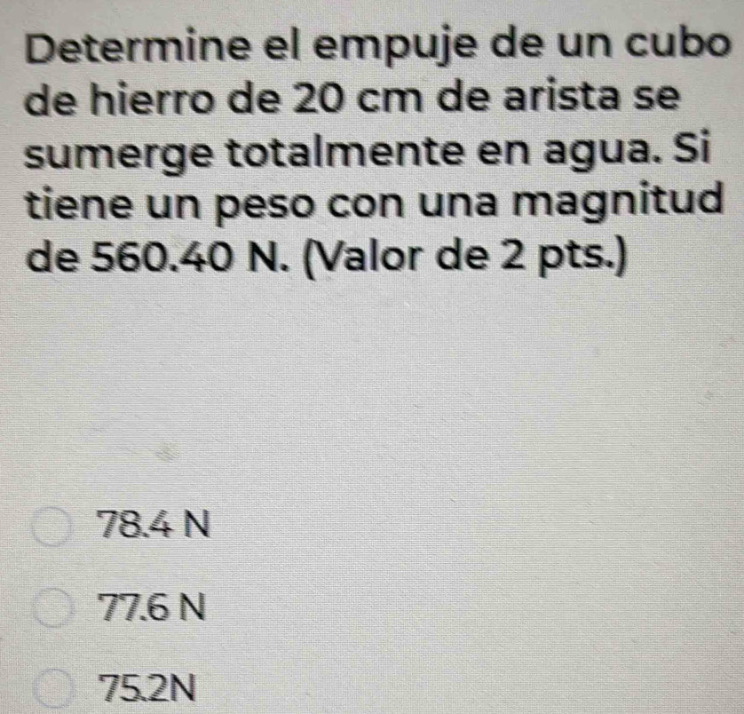 Determine el empuje de un cubo
de hierro de 20 cm de arista se
sumerge totalmente en agua. Si
tiene un peso con una magnitud
de 560.40 N. (Valor de 2 pts.)
78.4 N
77.6 N
75.2N