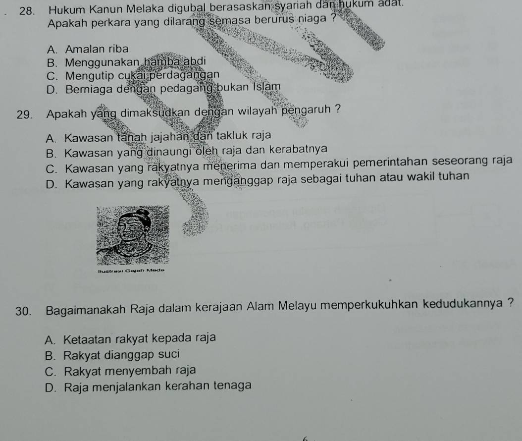 Hukum Kanun Melaka digubal berasaskan syariah dan hukum adat.
Apakah perkara yang dilarang semasa berurus niaga ?
A. Amalan riba
B. Menggunakan hamba abdi
C. Mengutip cukai perdagangan
D. Berniaga dengan pedagang bukan Islam
29. Apakah yang dimaksudkan dengan wilayah pengaruh ?
A. Kawasan tanah jajahan dan takluk raja
B. Kawasan yang dinaungi oleh raja dan kerabatnya
C. Kawasan yang rakyatnya menerima dan memperakui pemerintahan seseorang raja
D. Kawasan yang rakyatnya menganggap raja sebagai tuhan atau wakil tuhan
30. Bagaimanakah Raja dalam kerajaan Alam Melayu memperkukuhkan kedudukannya ?
A. Ketaatan rakyat kepada raja
B. Rakyat dianggap suci
C. Rakyat menyembah raja
D. Raja menjalankan kerahan tenaga