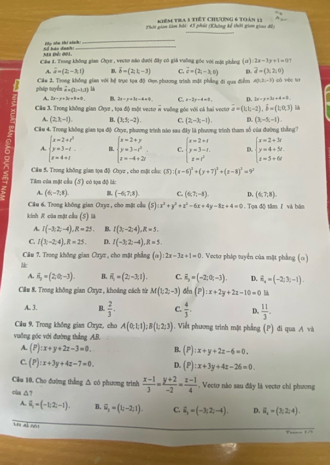 kiêm tra 1 tiếT ChƯơng 6 toán 12
Thời gian làm bài: 45 phút (Không kể thời gian giao đỗ)
_
_
_
Họ tên thí sinh:
Số báo danh:
Ma Đề: 001.
Cầu 1. Trong không gian Oxyz , vectơ nào dưới đây có giá vuông gốc với mặt phẳng  (α) ):2x-3y+1=0
A. overline a=(2;-3;1) B. vector b=(2;1;-3) C. vector c=(2_i-3;0) D. vector d=(3;2;0)
Câu 2. Trong không gian với hệ trục tọa độ ơ phương trình mặt phẳng đi qua điểm A(1;2;-3) có véc tơ
pháp tuyến vector a=(2;-1;3) là
A. 2x-y+3z+9=0. B. 2x-y+3z-4=0. C. x-2y-4=0. D. 2x-y+3z+4=0,
Cầu 3. Trong không gian Oxyz , tọa độ một vectơ # vuông góc với cả hai vecto vector a=(1;1;-2),vector b=(1;0;3) là
A. (2;3;-1). B. (3;5;-2). C. (2;-3;-1). D. (3;-5;-1).
Câu 4. Trong không gian tọa độ Oxyz, phương trình nào sau đây là phương trình tham số của đường thắng?
A. beginarrayl x=2+t^2 y=3-t z=4+tendarray. B. beginarrayl x=2+y y=3-t^2 z=-4+2iendarray. C. beginarrayl x=2+t y=3-t. z=t^2endarray. D. beginarrayl x=2+3t y=4+5t. z=5+6tendarray.
Câu 5. Trong không gian tọa độ Oxyz , cho mặt cầu: (S): (x-6)^2+(y+7)^2+(z-8)^2=9^2
Tâm của mặt cầu (S) có tọa độ là:
A. (6;-7;8). B. (-6;7;8). C. (6;7;-8). D. (6;7;8).
Câu 6. Trong không gian Oxyz , cho mặt cầu (S):x^2+y^2+z^2-6x+4y-8z+4=0 , Tọa độ tâm I và bán
kính R của mặt cầu (S) là
A. I(-3;2;-4),R=25. B. I(3;-2;4),R=5.
C. I(3;-2;4),R=25. D. I(-3;2;-4),R=5.
Câu 7. Trong không gian Oxyz , cho mặt phẳng (alpha ):2x-3z+1=0. Vectơ pháp tuyến của mặt phẳng (α)
là:
A. vector n_2=(2;0;-3). B. vector n_1=(2;-3;1). C. vector n_3=(-2;0;-3). D. vector n_4=(-2;3;-1).
Cầu 8. Trong không gian Oxyz , khoảng cách từ M(1;2;-3) den(P):x+2y+2z-10=0 là
A. 3. B.  2/3 . C.  4/3 . D.  11/3 .
Câu 9. Trong không gian Oxyz, cho A(0;1;1);B(1;2;3). Viết phương trình mặt phẳng (P) đi qua A và
vuông góc với đường thẳng AB.
A. (P):x+y+2z-3=0. (P):x+y+2z-6=0.
B.
C. (P):x+3y+4z-7=0.
D. (P):x+3y+4z-26=0.
Câu 10. Cho đường thẳng △ có phương trình  (x-1)/3 = (y+2)/-2 = (z-1)/4 . Vectơ nào sau đây là vectơ chỉ phương
cùa △ ? vector u_4=(3;2;4).
A. vector u_1=(-1;2;-1). B. vector u_2=(1;-2;1). C. vector u_3=(-3;2;-4). D.
Mã mà 001