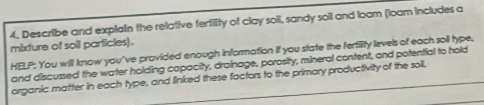 Describe and explain the relative fertility of clay soil, sandy soil and loam (loam includes a 
mixture of soil particles) . 
HELP; You will know you've provided enough information if you state the fertility levels of each soil type, 
and discussed the water holding capacity, drainage, porosity, mineral content, and potential to hold 
organic matter in each type, and linked these factors to the primary productivity of the soill.