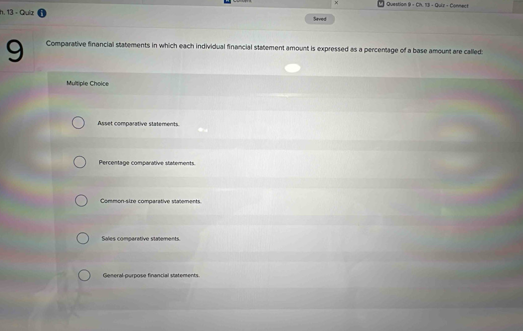 × Question 9 - Ch. 13 - Quiz - Connect
h. 13 - Quiz
Saved
9 Comparative financial statements in which each individual financial statement amount is expressed as a percentage of a base amount are called:
Multiple Choice
Asset comparative statements.
Percentage comparative statements.
Common-size comparative statements.
Sales comparative statements.
General-purpose financial statements