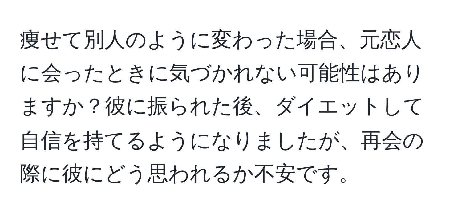 痩せて別人のように変わった場合、元恋人に会ったときに気づかれない可能性はありますか？彼に振られた後、ダイエットして自信を持てるようになりましたが、再会の際に彼にどう思われるか不安です。