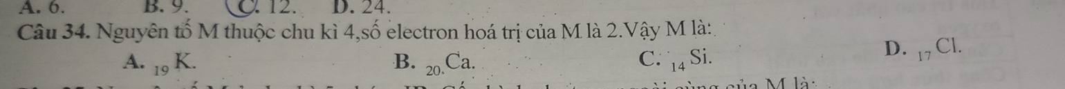 A. 6. B. 9. C12. D. 24.
Câu 34. Nguyên tố M thuộc chu kì 4,số electron hoá trị của M là 2.Vậy M là:,
A. _19K. B. 20 C a. C. 14 Si. D. 17 Cl.
M là: