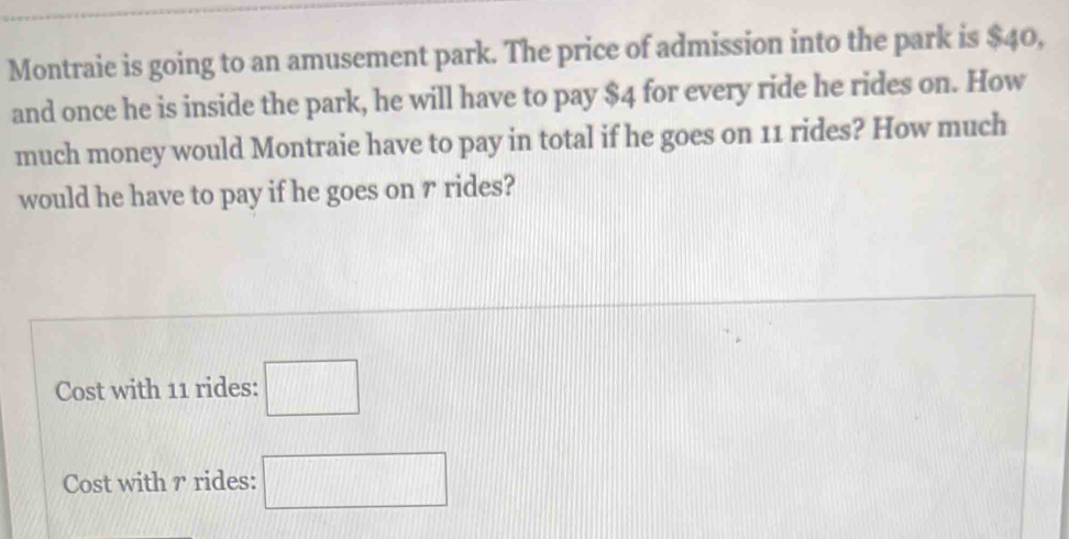 Montraie is going to an amusement park. The price of admission into the park is $40, 
and once he is inside the park, he will have to pay $4 for every ride he rides on. How 
much money would Montraie have to pay in total if he goes on 11 rides? How much 
would he have to pay if he goes on r rides? 
Cost with 11 rides: □ 
Cost with r rides: □