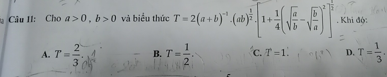 là Câu 11: Cho a>0, b>0 và biểu thức T=2(a+b)^-1· (ab)^ 1/2 · [1+ 1/4 (sqrt(frac a)b-sqrt(frac b)a)^2]^ 1/2  Khi độ:
A. T= 2/3 . T= 1/2 . T= 1/3 . 
B.
C. T=1. D.