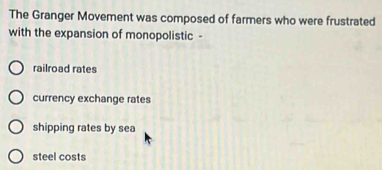 The Granger Movement was composed of farmers who were frustrated
with the expansion of monopolistic -
railroad rates
currency exchange rates
shipping rates by sea
steel costs