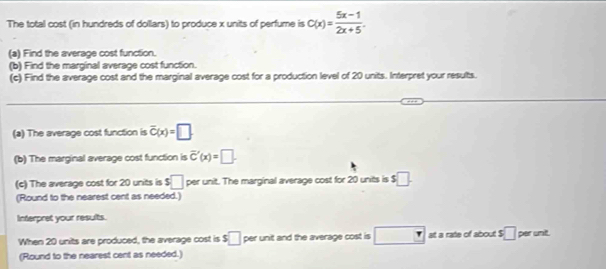 The total cost (in hundreds of dollars) to produce x units of perfume is C(x)= (5x-1)/2x+5 . 
(a) Find the average cost function. 
(b) Find the marginal average cost function. 
(c) Find the average cost and the marginal average cost for a production level of 20 units. Interpret your results. 
_ 
(a) The average cost function is overline C(x)=□. 
(b) The marginal average cost function is overline C'(x)=□. 
(c) The average cost for 20 units is s□ per unit. The marginal average cost for 20 units is $□. 
(Round to the nearest cent as needed.) 
Interpret your results. 
When 20 units are produced, the average cost is s□ per unit and the average cost is □ at a rate of about $□ per unit. 
(Round to the nearest cent as needed.)