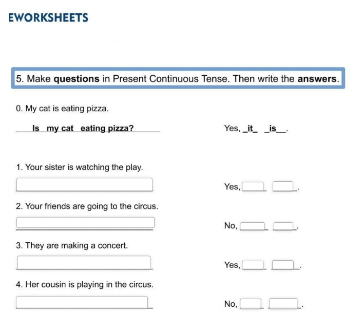 Eworksheets
5. Make questions in Present Continuous Tense. Then write the answers.
0. My cat is eating pizza.
Is my cat eating pizza? Yes, _it_ _is__.
1. Your sister is watching the play.
Yes, .
2. Your friends are going to the circus.
No,
.
3. They are making a concert.
Yes,
.
4. Her cousin is playing in the circus.
No,
.