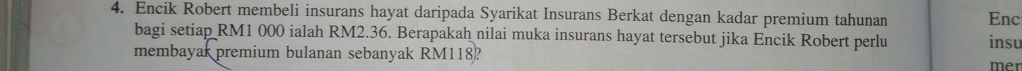 Encik Robert membeli insurans hayat daripada Syarikat Insurans Berkat dengan kadar premium tahunan Enc 
bagi setiap RM1 000 ialah RM2.36. Berapakah nilai muka insurans hayat tersebut jika Encik Robert perlu 
insu 
membayar premium bulanan sebanyak RM118? 
mer