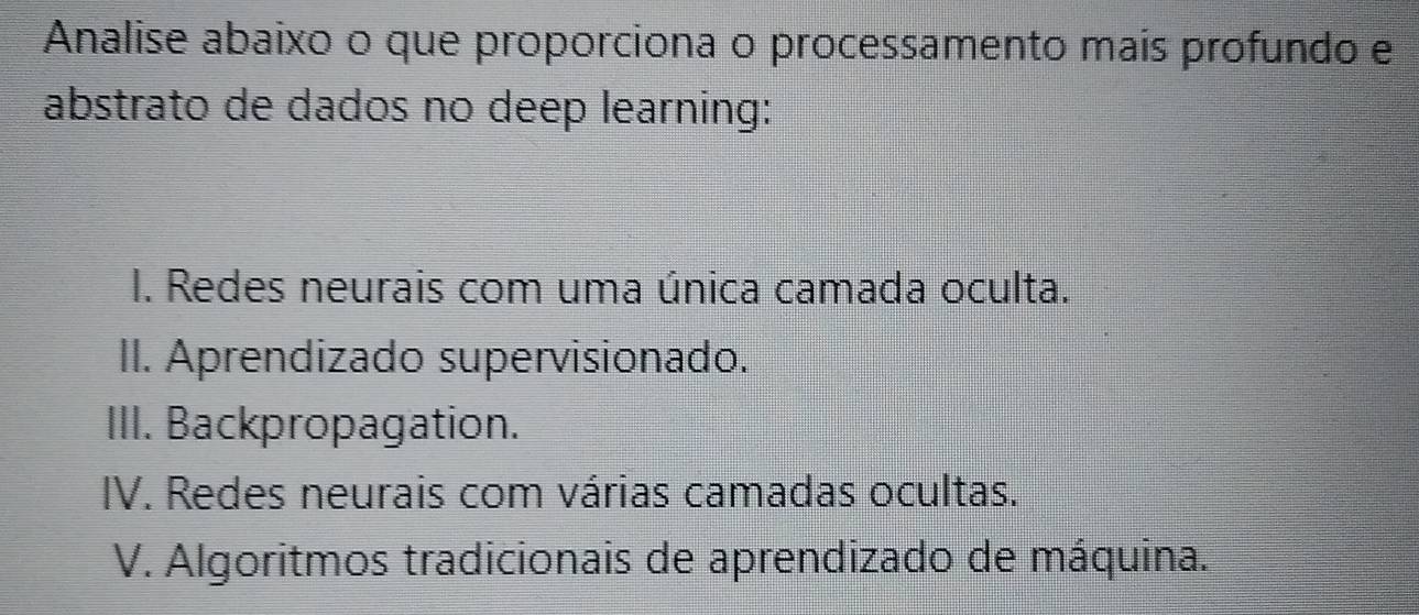 Analise abaixo o que proporciona o processamento mais profundo e
abstrato de dados no deep learning:
I. Redes neurais com uma única camada oculta.
II. Aprendizado supervisionado.
III. Backpropagation.
IV. Redes neurais com várias camadas ocultas.
V. Algoritmos tradicionais de aprendizado de máquina.