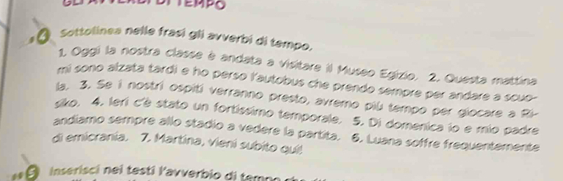 Sottolinea nelle frasí gli avverbi di tempo. 
1. Oggi la nostra classe à andata a visitare il Museo Egizio. 2. Questa mattina 
mi sono alzata tardi e ho perso l'autobus che prendo sempre per andare a scuo- 
la. 3. Se i nostri ospiti verranno presto, avremo piú tempo per giocare a Ri- 
siko, 4, leri c'è stato un fortíssimo temporale. 5. Di domenica io e mio padre 
andiamo sempre allo stadio a vedere la partita. 6. Luana soffre frequentemente 
di emicrania. 7. Martina, vieni subito qui! 
Inserisci nei testi lavverbio di tempo