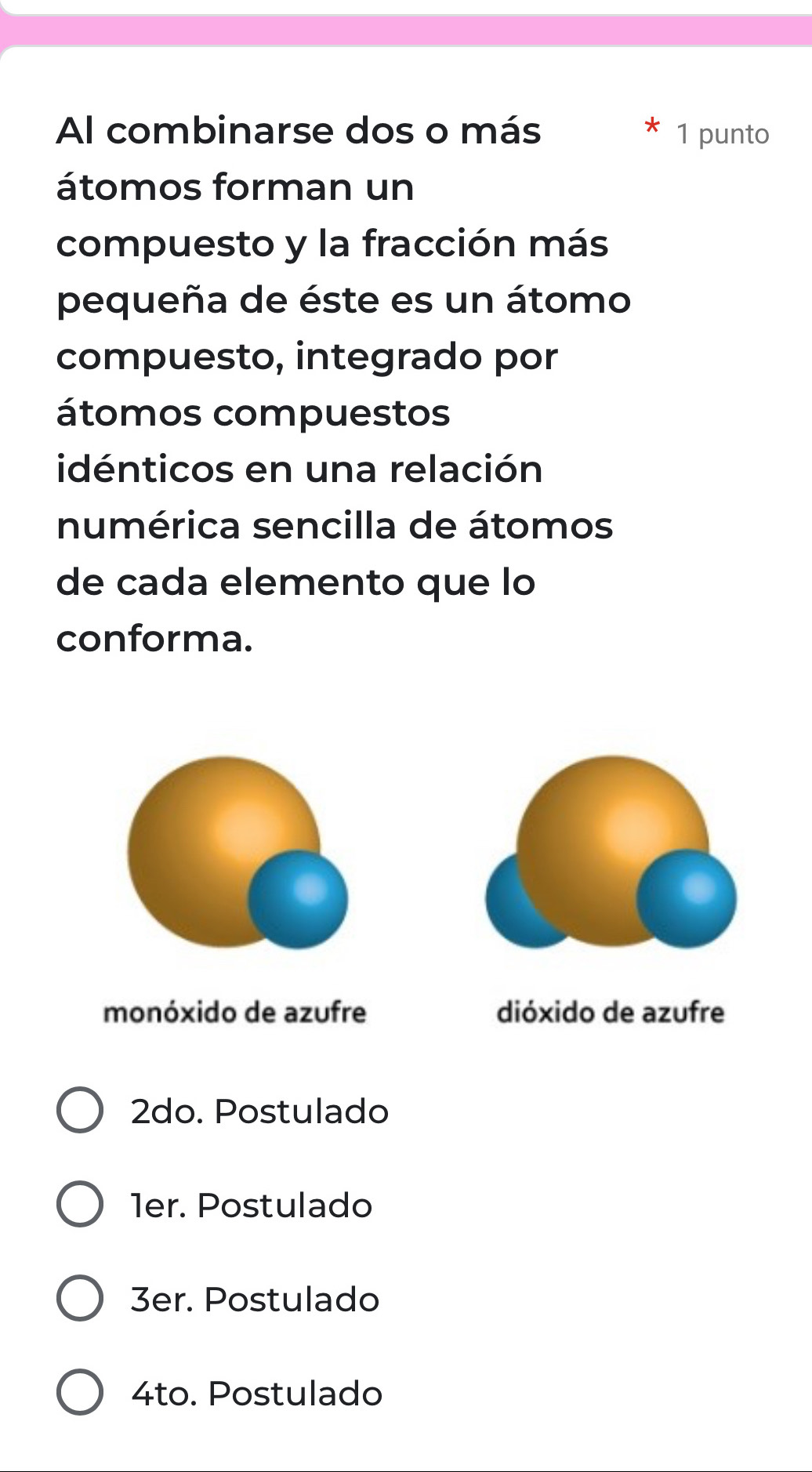 Al combinarse dos o más 1 punto
átomos forman un
compuesto y la fracción más
pequeña de éste es un átomo
compuesto, integrado por
átomos compuestos
idénticos en una relación
numérica sencilla de átomos
de cada elemento que lo
conforma.
monóxido de azufre dióxido de azufre
2do. Postulado
1er. Postulado
3er. Postulado
4to. Postulado