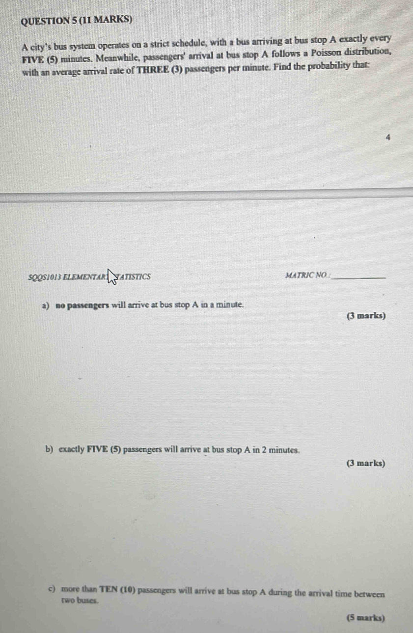 A city’s bus system operates on a strict schedule, with a bus arriving at bus stop A exactly every
FIVE (5) minutes. Meanwhile, passengers' arrival at bus stop A follows a Poisson distribution, 
with an average arrival rate of THREE (3) passengers per minute. Find the probability that: 
4 
SQQS1013 ELEMENTARS NTATISTICS MATRIC NO :_ 
a) no passengers will arrive at bus stop A in a minute. 
(3 marks) 
b) exactly FIVE (5) passengers will arrive at bus stop A in 2 minutes. 
(3 marks) 
c) more than TEN (10) passengers will arrive at bus stop A during the arrival time between 
two buses. 
(5 marks)