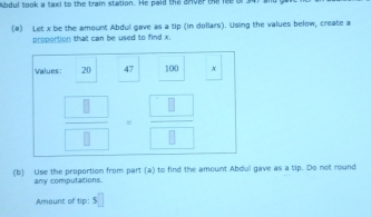 Abdul took a taxi to the train station. He paid the dnver the lee 
(a) Let x be the amount Abdul gave as a tip (in dollars). Using the values below, create a 
proportion that can be used to find x. 
values: 20 47 100 x
frac  $