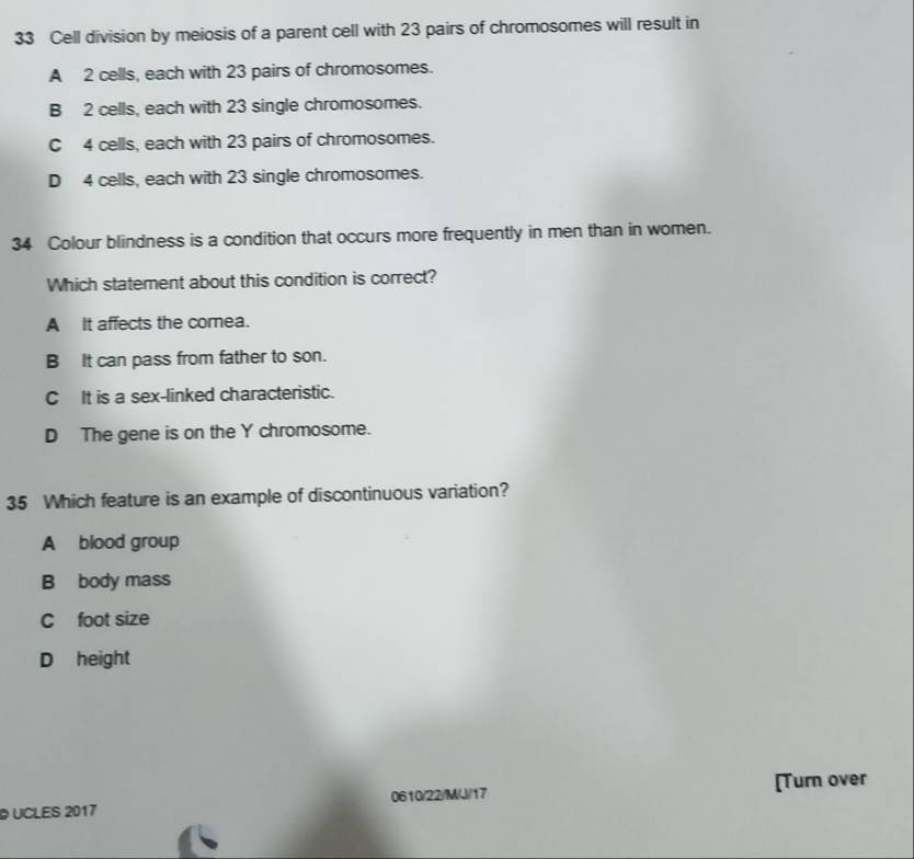 Cell division by meiosis of a parent cell with 23 pairs of chromosomes will result in
A 2 cells, each with 23 pairs of chromosomes.
B 2 cells, each with 23 single chromosomes.
C 4 cells, each with 23 pairs of chromosomes.
D 4 cells, each with 23 single chromosomes.
34 Colour blindness is a condition that occurs more frequently in men than in women.
Which statement about this condition is correct?
A It affects the comea.
B It can pass from father to son.
C It is a sex-linked characteristic.
D The gene is on the Y chromosome.
35 Which feature is an example of discontinuous variation?
A blood group
B body mass
C foot size
D height
UCLES 2017 0610/22/M/J/17 [Turn over
