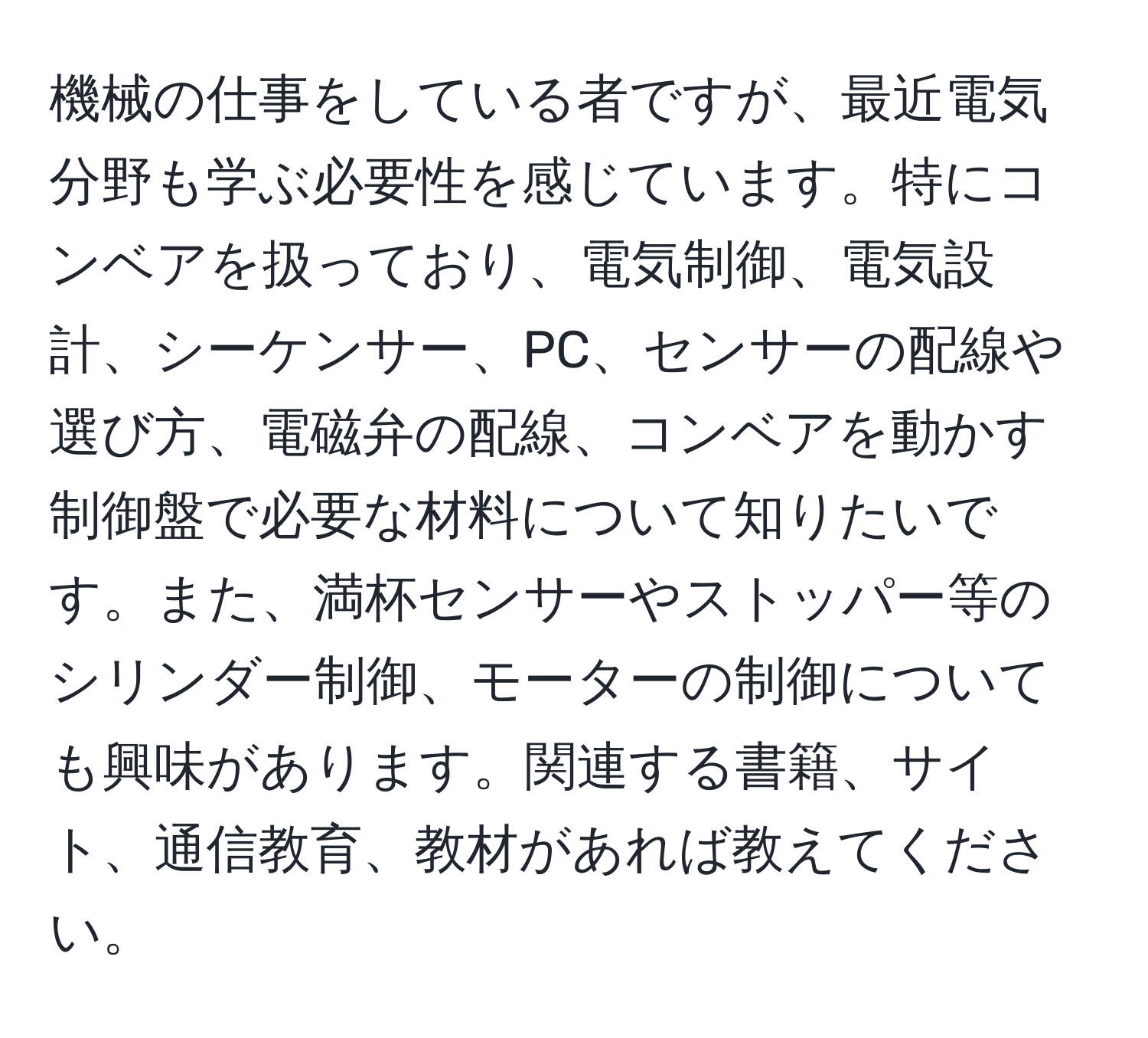 機械の仕事をしている者ですが、最近電気分野も学ぶ必要性を感じています。特にコンベアを扱っており、電気制御、電気設計、シーケンサー、PC、センサーの配線や選び方、電磁弁の配線、コンベアを動かす制御盤で必要な材料について知りたいです。また、満杯センサーやストッパー等のシリンダー制御、モーターの制御についても興味があります。関連する書籍、サイト、通信教育、教材があれば教えてください。