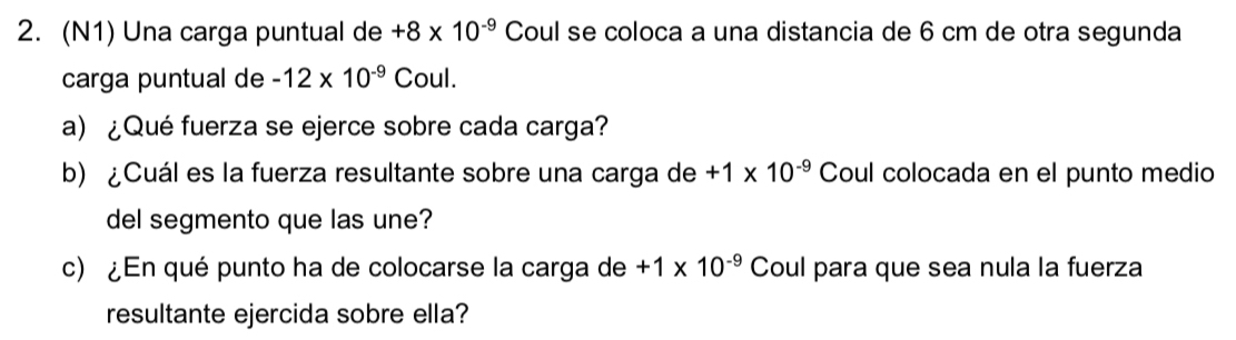 (N1) Una carga puntual de +8* 10^(-9) Coul se coloca a una distancia de 6 cm de otra segunda 
carga puntual de -12* 10^(-9) Coul. 
a) ¿Qué fuerza se ejerce sobre cada carga? 
b) ¿Cuál es la fuerza resultante sobre una carga de +1* 10^(-9) Coul colocada en el punto medio 
del segmento que las une? 
c) ¿En qué punto ha de colocarse la carga de +1* 10^(-9) Coul para que sea nula la fuerza 
resultante ejercida sobre ella?