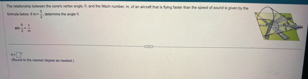 The relationship between the cone's vertex angle, θ, and the Mach number, m, of an aircraft that is flying faster than the speed of sound is given by the 
formula below. If m= 3/2  , determine the angle θ.
sin  θ /2 = 1/m 
θ =□°
(Round to the nearest degree as needed.)