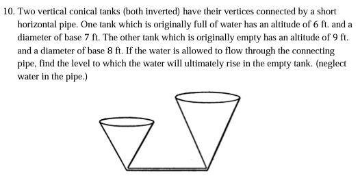 Two vertical conical tanks (both inverted) have their vertices connected by a short 
horizontal pipe. One tank which is originally full of water has an altitude of 6 ft. and a 
diameter of base 7 ft. The other tank which is originally empty has an altitude of 9 ft. 
and a diameter of base 8 ft. If the water is allowed to flow through the connecting 
pipe, find the level to which the water will ultimately rise in the empty tank. (neglect 
water in the pipe.)