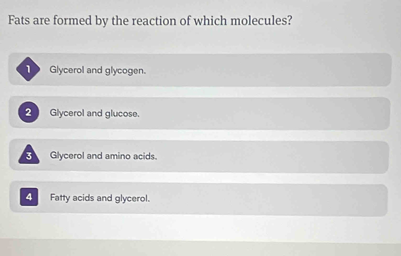 Fats are formed by the reaction of which molecules?
Glycerol and glycogen.
2 ) Glycerol and glucose.
Glycerol and amino acids.
4 Fatty acids and glycerol.