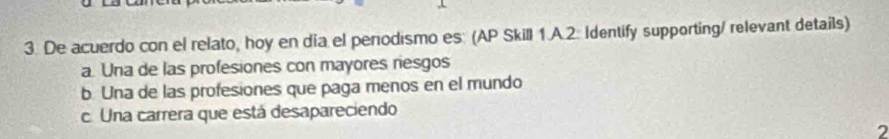 De acuerdo con el relato, hoy en día el perodismo es: (AP Skill 1.A.2. Identify supporting/ relevant details)
a. Una de las profesiones con mayores riesgos
b. Una de las profesiones que paga menos en el mundo
c. Una carrera que está desapareciendo
7