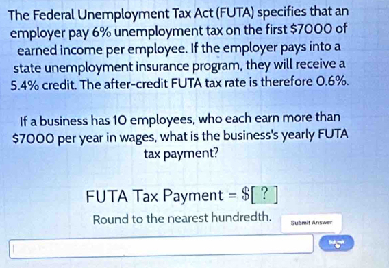 The Federal Unemployment Tax Act (FUTA) specifies that an 
employer pay 6% unemployment tax on the first $7000 of 
earned income per employee. If the employer pays into a 
state unemployment insurance program, they will receive a
5.4% credit. The after-credit FUTA tax rate is therefore 0.6%. 
If a business has 10 employees, who each earn more than
$7000 per year in wages, what is the business's yearly FUTA 
tax payment? 
FUTA Tax Payment =$[?]
Round to the nearest hundredth. Submit Answer 
Su