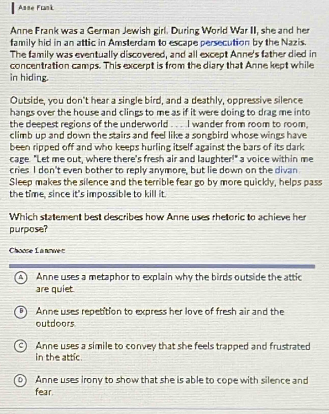 Anné Frank
Anne Frank was a German Jewish girl. During World War II, she and her
family hid in an attic in Amsterdam to escape persecution by the Nazis.
The family was eventually discovered, and all except Anne's father died in
concentration camps. This excerpt is from the diary that Anne kept while
in hiding.
Outside, you don't hear a single bird, and a deathly, oppressive silence
hangs over the house and clings to me as if it were doing to drag me into
the deepest regions of the underworld . . . .I wander from room to room,
climb up and down the stairs and feel like a songbird whose wings have
been ripped off and who keeps hurling itself against the bars of its dark
cage. "Let me out, where there's fresh air and laughter!" a voice within me
cries. I don't even bother to reply anymore, but lie down on the divan
Sleep makes the silence and the terrible fear go by more quickly, helps pass
the time, since it's impossible to kill it.
Which statement best describes how Anne uses rhetoric to achieve her
purpose?
Choose I a n s w
A Anne uses a metaphor to explain why the birds outside the attic
are quiet.
Anne uses repetition to express her love of fresh air and the
outdoors
Anne uses a simile to convey that she feels trapped and frustrated
in the attic.
Anne uses irony to show that she is able to cope with silence and
fear.