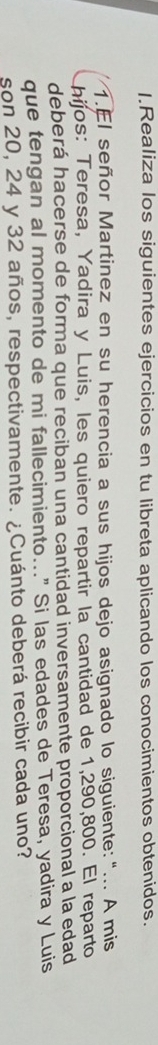 Realiza los siguientes ejercicios en tu libreta aplicando los conocimientos obtenidos. 
1.El señor Martinez en su herencia a sus hijos dejo asignado lo siguiente:“... A mis 
hijos: Teresa, Yadira y Luis, les quiero repartir la cantidad de 1,290,800. El reparto 
deberá hacerse de forma que reciban una cantidad inversamente proporcional a la edad 
que tengan al momento de mi fallecimiento..." Si las edades de Teresa, yadira y Luis 
son 20, 24 y 32 años, respectivamente. ¿Cuánto deberá recibir cada uno?