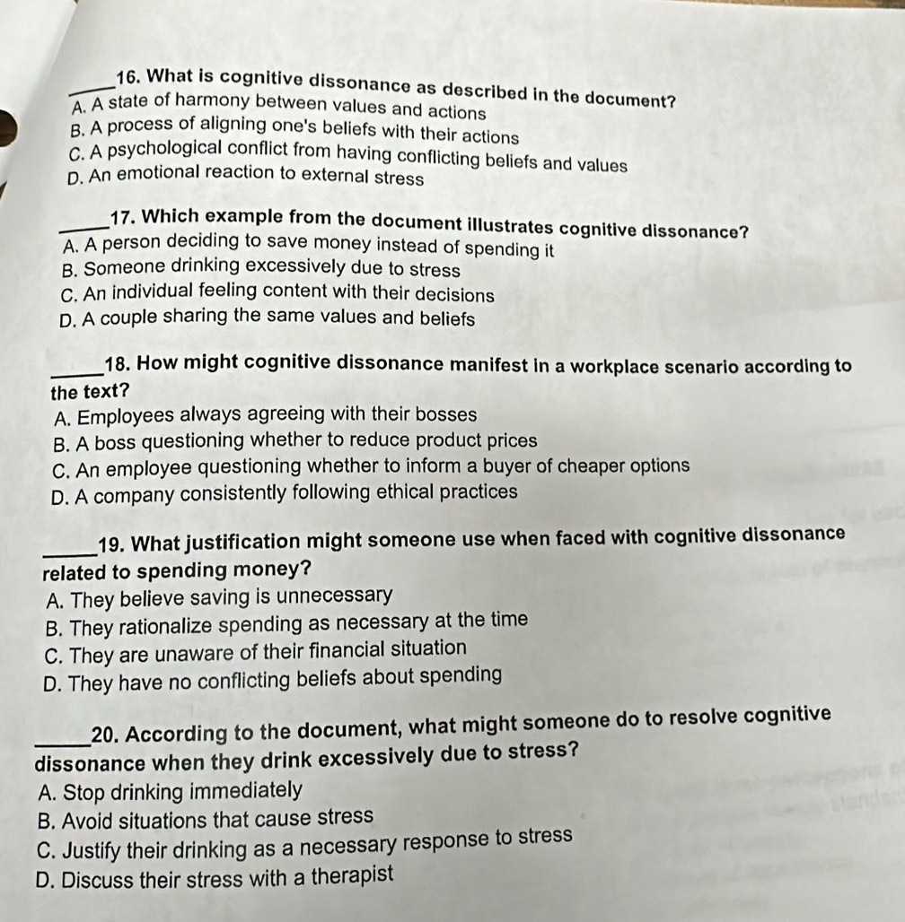 What is cognitive dissonance as described in the document?
A. A state of harmony between values and actions
B. A process of aligning one's beliefs with their actions
C. A psychological conflict from having conflicting beliefs and values
D. An emotional reaction to external stress
_17. Which example from the document illustrates cognitive dissonance?
A. A person deciding to save money instead of spending it
B. Someone drinking excessively due to stress
C. An individual feeling content with their decisions
D. A couple sharing the same values and beliefs
_18. How might cognitive dissonance manifest in a workplace scenario according to
the text?
A. Employees always agreeing with their bosses
B. A boss questioning whether to reduce product prices
C. An employee questioning whether to inform a buyer of cheaper options
D. A company consistently following ethical practices
_19. What justification might someone use when faced with cognitive dissonance
related to spending money?
A. They believe saving is unnecessary
B. They rationalize spending as necessary at the time
C. They are unaware of their financial situation
D. They have no conflicting beliefs about spending
_
20. According to the document, what might someone do to resolve cognitive
dissonance when they drink excessively due to stress?
A. Stop drinking immediately
B. Avoid situations that cause stress
C. Justify their drinking as a necessary response to stress
D. Discuss their stress with a therapist