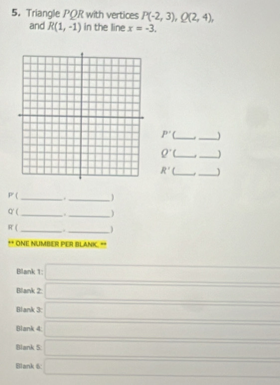 Triangle POR with vertices P(-2,3), Q(2,4), 
and R(1,-1) in the line x=-3.
P' (_ _)
Q^(·) __) 
_ R'
_
P' ( _ . _ )
Q' ( _. _)
R' ( _._ 
** ONE NUMBER PER BLANK. ** 
Blank 1: □ 
Blank 2: □ 
Blank 3: □ 
Blank 4 □ 
Blank 5: □ 
Blank 6: □