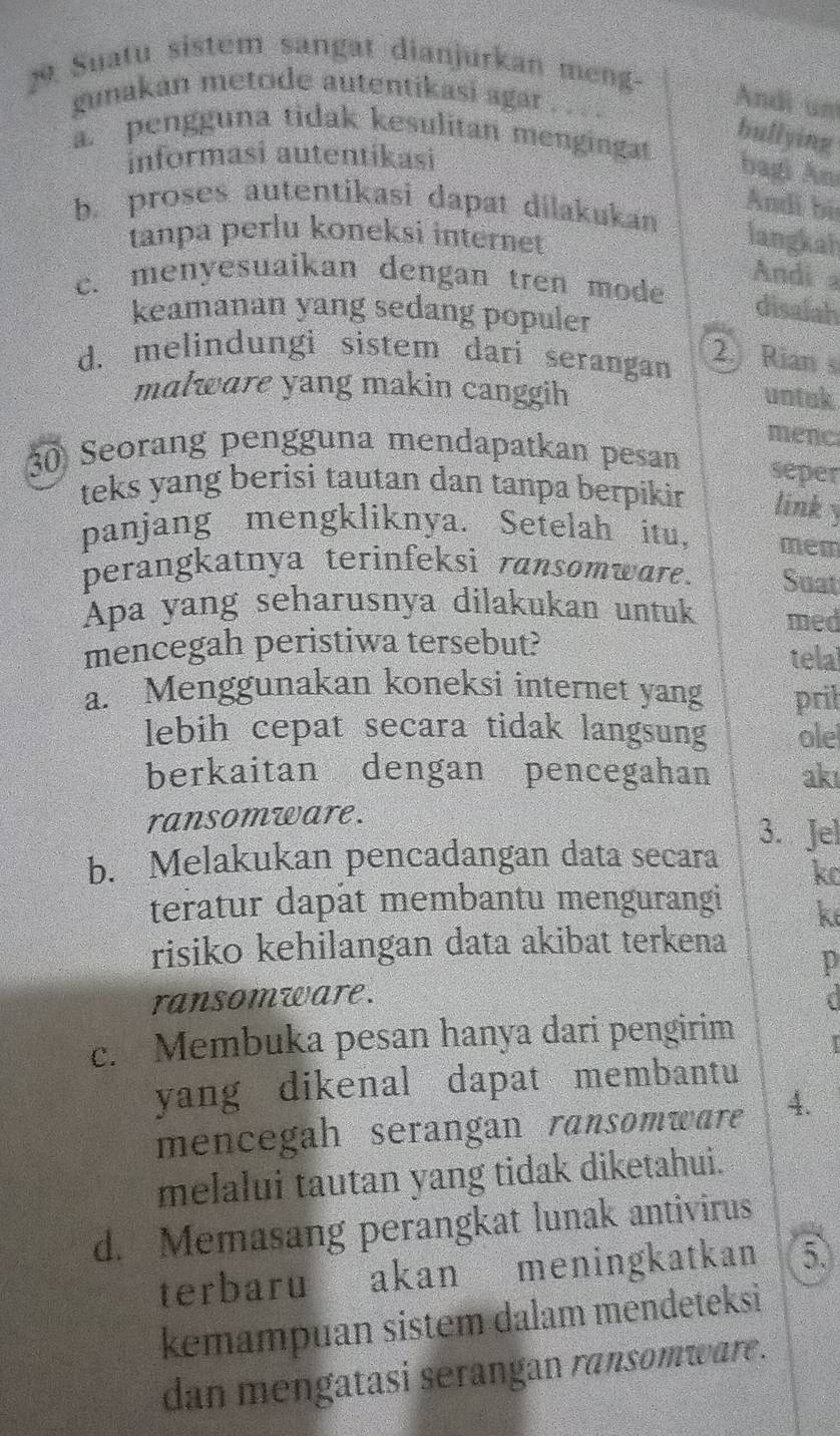 Suatu sistem sangat dianjurkan meng-
gunakan metode autentikasi agar
Andi um
a. pengguna tidak kesulitan mengingat
bullying
informasi autentikasi
bagi An
b. proses autentikasi dapat dilakukan
Andi bị
tanpa perlu koneksi internet langkah
Andi a
c. menyesuaikan dengan tren mode disalah
keamanan yang sedang populer
d. melindungi sistem dari serangan
2. Rian s
malware yang makin canggih
untak
menc
3 Seorang pengguna mendapatkan pesan seper
teks yang berisi tautan dan tanpa berpiki link y
panjang mengkliknya. Setelah itu, mem
perangkatnya terinfeksi ransomware. Suat
Apa yang seharusnya dilakukan untuk med
mencegah peristiwa tersebut?
tela
a. Menggunakan koneksi internet yang pril
lebih cepat secara tidak langsung ole
berkaitan dengan pencegahan akı
ransomware.
3. Jel
b. Melakukan pencadangan data secara
ko
teratur dapât membantu mengurangi k
risiko kehilangan data akibat terkena
p
ransomware.
c. Membuka pesan hanya dari pengirim
yang dikenal dapat membantu
mencegah serangan ransomwaré 4.
melalui tautan yang tidak diketahui.
d. Memasang perangkat lunak antivirus
terbaru akan meningkatkan 5
kemampuan sistem dalam mendeteksi
dan mengatasi serangan ransomware.