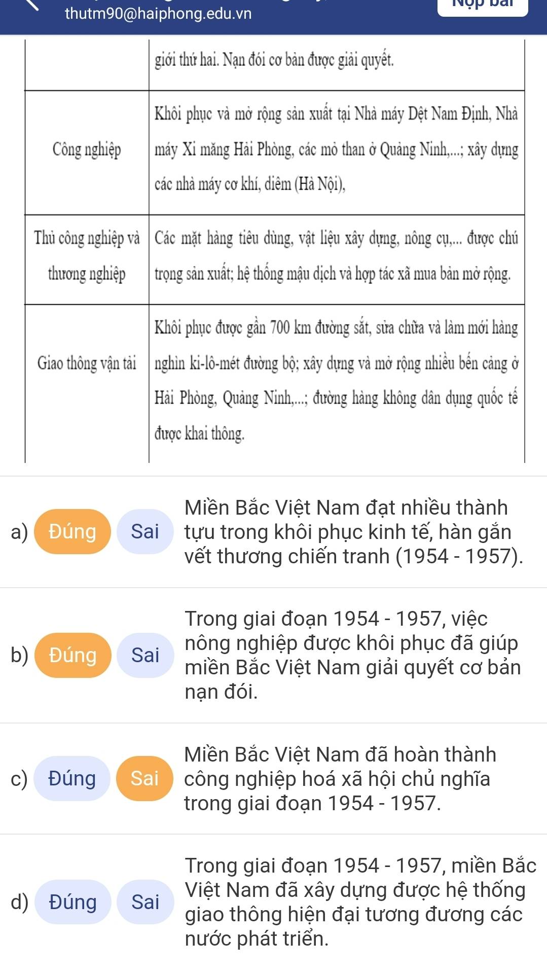 thutm90@haiphong.edu.vn 
Nộp bài 
Miền Bắc Việt Nam đạt nhiều thành 
a) Đúng Sai tựu trong khôi phục kinh tế, hàn gắn 
vết thương chiến tranh (1954 - 1957). 
Trong giai đoạn 1954 - 1957, việc 
nông nghiệp được khôi phục đã giúp 
b) Đúng Sai miền Bắc Việt Nam giải quyết cơ bản 
nạn đói. 
Miền Bắc Việt Nam đã hoàn thành 
c) Đúng Sai công nghiệp hoá xã hội chủ nghĩa 
trong giai đoạn 1954 - 1957. 
Trong giai đoạn 1954 - 1957, miền Bắc 
Việt Nam đã xây dựng được hệ thống 
d) Đúng Sai giao thông hiện đại tương đương các 
nước phát triển.